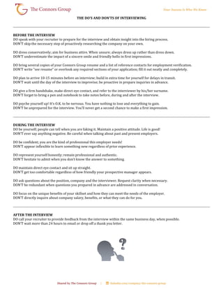 THE DO’S AND DON’TS OF INTERVIEWING
BEFORE THE INTERVIEW
DO speak with your recruiter to prepare for the interview and obtain insight into the hiring process.
DON’T skip the necessary step of proactively researching the company on your own.
DO dress conservatively; aim for business attire. When unsure; always dress up rather than dress down.
DON’T underestimate the impact of a sincere smile and friendly hello in first impressions.
DO bring several copies of your Connors Group resume and a list of reference contacts for employment verification.
DON’T write “see resume” or overlook any required sections of your application; fill it out neatly and completely.
DO plan to arrive 10-15 minutes before an interview; build in extra time for yourself for delays in transit.
DON’T wait until the day of the interview to improvise; be proactive in prepare inquiries in advance.
DO give a firm handshake, make direct eye contact, and refer to the interviewer by his/her surname.
DON’T forget to bring a pen and notebook to take notes before, during and after the interview.
DO psyche yourself up! It’s O.K. to be nervous. You have nothing to lose and everything to gain.
DON’T be unprepared for the interview. You’ll never get a second chance to make a first impression.
DURING THE INTERVIEW
DO be yourself; people can tell when you are faking it. Maintain a positive attitude. Life is good!
DON’T ever say anything negative. Be careful when talking about past and present employers.
DO be confident; you are the kind of professional this employer needs!
DON’T appear inflexible to learn something new regardless of prior experience.
DO represent yourself honestly; remain professional and authentic.
DON’T hesitate to admit when you don’t know the answer to something.
DO maintain direct eye contact and sit up straight.
DON’T get too comfortable regardless of how friendly your prospective manager appears.
DO ask questions about the position, company and the interviewer. Request clarity when necessary.
DON’T be redundant when questions you prepared in advance are addressed in conversation.
DO focus on the unique benefits of your skillset and how they can meet the needs of the employer.
DON’T directly inquire about company salary, benefits, or what they can do for you.
AFTER THE INTERVIEW
DO call your recruiter to provide feedback from the interview within the same business day, when possible.
DON’T wait more than 24 hours to email or drop off a thank you letter.
 
