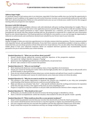 IT JOB INTERVIEWS: WHEN PRACTICE MAKES PERFECT
Address Stage-Fright:
It’s perfectly natural to feel anxious prior to an interview; especially if it has been awhile since you last had the opportunity to
participate in one! In addition to the support you will receive from your recruiter, you can proactively tackle nerves and with a
little more advanced preparation. Below are a few potential tactics you can use to elevate your comfort level for this inaugural
meeting with your prospective new employer.
Reconnect with Old Colleagues:
Recruiters regularly conduct candidate reference calls with individuals with prior working relationships for insights. There is
no reason why you can’t employ this tactic in the application process yourself. When you check in with old coworkers during
your job search and request permission to share contact information for a reference, you have the perfect platform to
preemptively ask exactly why they enjoyed working with you. Be prepared to reciprocate for a candid two-way conversation
based on your shared experience. First-hand perspectives will likely be very positive; so you can leverage the opportunity to
elaborate on achievements and contributions deemed most valuable by your former team in your interview.
Study Up & Practice:
Another strategy to reduce pre-interview apprehension is to role play common interview questions. Practice responses packed
with impactful, factual, and quantifiable information. If you don’t have someone immediately available to help you conduct a
mock interview, you can always practice in front of the mirror for visual reference. You can also utilize Voice Recording on your
mobile phone to hear your rehearsed responses. Below are standard interview questions and recommended response
parameters for you to exercise before your onsite meeting:
Standard Question #1: “What can you tell me about yourself?”
 Answer should directly address the concerns and fit the objectives of the prospective employer.
 You want to be “selling” what the company is “buying.”
 Spend more time highlighting professional accomplishments, not personal ones.
 Be brief - take a minute or less to answer this question.
Standard Question #2: “Why are you looking?”
 Never speak poorly about your current company, team, or boss regardless of circumstance.
 Situate your reason for leaving your earlier roles in the best light possible; this is an opportunity to sell yourself, not to
air dirty laundry or share grievances.
 If you are not actively looking, be honest about your current situation and upfront if your search is confidential.
 Be prepared to articulate your reasons for initial interest; never claim your actions are driven by salary.
Standard Question #3: “Why do you want to work for our company?”
 This question is the perfect opportunity to showcase the research you completed as you relay your preemptive
understanding of the business and how you could see yourself adding value.
 Make sure that you can articulate “why here” – what specific attributes about the working environment, the reputation
of the firm, the type of work, or the support of the team are most compelling to you?
 Prepare to respond in a way that continues to sell your skills and demonstrate interest in their company culture.
Standard Question #4: “Why should we hire you?”
 At this point, you should consider the short list of areas the hiring manager is identified as critical.
 Share a relevant accomplishment: outline the situation, what needed to be done, the specific results– quantify.
Standard Question #5: “What would you describe as your greatest weakness?”
 Keep in mind any potential concerns that your recruiter has shared with you from the client’s perspective.
 Your answer should be honest and structured in a way that expands or negates any potential hiring concerns.
 Pair your response with how you overcame the weakness and how this experience impacts your work today.
 Keep in mind that everyone has weaknesses and they can change multiple times as a career progresses.
 