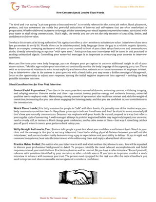 How Gestures Speak Louder Than Words
The tired and true saying "a picture paints a thousand words" is certainly relevant for the active job seeker. Hand placement,
posture, and eye movement are subtle but powerful indications of interest and self-esteem that are often overlooked in
preparation. Whether delivered in person or through a video interview; your visual impression provides context associated with
your name in vital hiring conversations. That's right, the words you use are not the only measure of capability, desire, and
confidence to deliver value.
So why is this so crucial to hiring authorities? An application offers a short window to substantiate value. Interviewers have very
few parameters to verify fit. Words alone can be misinterpreted, body language closes the gap in a reliable, organic dynamic.
Here's an example; conveying excitement with your arms crossed in front of your chest relays hesitation and communicates
doubt; directly contradicting acceptance "with open arms." Anticipate that your interviewer will be tuned in and practiced in
reading unintended signals. Controlling your nonverbal messages is as important as rehearsing your answers to interview
questions.
Once you fine tune your own body language, you can sharpen your perception to uncover additional insight in all of your
conversations. Take this approach to your interview and continually monitor the body language of the opposing party, too. Those
with an acute sense of attention to what is not explicitly said more often maintain an accurate assessment of employer interest.
Say an interviewer takes in the answer to your question with a head shake; you may sense a hidden message of disapproval.
Seize on the opportunity to adjust your response, turning the initial negative impression into approval - molding the best
possible interview outcome.
Silent Considerations for Your Next Interview:
Control Facial Expressions | Your face is the most prevalent nonverbal domain; animating content, validating integrity,
and relaying emotion. Genuine smiles and direct eye contact convey positive energy and authentic honesty; universal
qualities every employer seeks. Maintaining a steady amount of eye contact also reaffirms interest and adds the weight of
conviction; insinuating that you care about engaging the listening party, and that you are confident in your contribution to
the conversation.
Watch Those Hands | It is fairly common for people to "talk" with their hands; it's probably one of the loudest ways your
body communicates without words. Keep those palms up to indicate friendliness and don't be afraid to move animatedly if
that's how you normally communicate. Demonstrate emphasis with your hands. Be natural; respond in a way that reflects
your regular style of conversing. A well-managed attempt to prohibit engrained habits may negatively impact your answers;
read as overly stiff, or insincere. Don't change your tendencies; just be extra aware of them - that way if something catches
you off guard when it counts; your gestures don't betray you.
Sit Up Straight but Lean In, Too | Posture tells people a great deal about your confidence and interest level. Slouch in your
chair and the message is that you're not very interested. Lean back- adding physical distance between yourself and the
interviewer; and you are inadvertently demonstrating a gap in expectations and your ability to deliver. Sit up straight and
command competence; lean in to the interviewer while addressing them and imply a shared level of interest.
Practice Makes Perfect | No matter who your interview is with and what medium they choose to use... You will be expected
to discuss your professional background in detail. To prepare; identify the most relevant accomplishments and build
responses around your contributions. Practice emphasis as well as content. Do you have a video interview? Record yourself;
rehearse with questions identified by your recruiter or other reliable source. If you have an in-person; conduct a mock
interview in advance with someone you trust. The person most equipped for the task can offer the critical feedback you
need to improve and share reasonable encouragement to reinforce confidence.
 