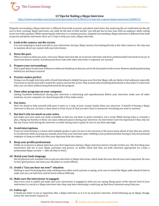 13 Tips for Nailing a Skype Interview
http://www.usatoday.com/story/tech/personal/2013/08/01/13-tips-for-a-great-skype-interview/2608915/
Etiquette surrounding a Skype interview is different from both in-person and phone interviews, but mastering the art could land you the job
you've been coveting. Skype interviews can really be the best of both worlds- you still get face-to-face time with an employer while cutting
travel out of the equation. While mastering the interview is a common practice, etiquette surrounding a Skype interview is different from both
in-person and phone interviews. Here are 13 tips to help you rock a Skype interview.
1. Look at the camera, not the screen.
It is very tempting to watch yourself or your interviewer during a Skype session, but looking directly at the video camera is the only way
to maintain direct eye contact with your interviewer.
2. Dress the part.
When it comes to what you wear, treat your Skype interview like an in-person interview and dress professionally from head to toe (or at
least from head to waist!). A professional dress code with video interviews is expected, not excused.
3. Prepare your surroundings.
Pick a quiet place to interview without an elaborate backdrop so that you can be the focal point on the screen. Remove anything distracting
behind you and keep it neutral.
4. Practice makes perfect.
Doing a run through interview with a friend beforehand is helpful because your first few Skype calls are likely to feel awkward, especially
if you have to retrain yourself to watch the camera and not the screen. Play around with everything beforehand so that when it's interview
time, you can shine without being distracted by the program.
5. Close other programs on your computer.
Getting Facebook notifications during your interview is distracting and unprofessional. Before your interview, make sure all other
windows on your computer are closed (especially if they make noise).
6. Use notes.
Don't be afraid to help yourself with post-it notes or a copy of your resume handy when you interview. A benefit of having a Skype
interview is that you can have a cheat sheet in front of you so that you don't have to memorize everything you want to mention.
7. But don't rely too much on your notes.
Just make sure your notes are easily scannable so that you use them as quick reminders, not a script. While having notes is certainly a
plus, relying too heavily on them can cause awkward pauses during your interview. An interviewer won't be impressed if they only see
the top of your head during the interview, so while having notes is good, be sure to use them sparingly.
8. Avoid interruptions.
If you are interviewing in a house with multiple people or pets, be sure to let everyone in the house know ahead of time that you will be
in an interview while securing any animals away from your interview space. Nothing is less professional than having to tell your potential
employer to hang on while you shoo your dog away from the camera.
9. Keep your profile professional.
Unlike an in-person or phone interview, your first impression during a Skype interview doesn't actually involve you. The first thing your
interviewer will see is your Skype username and picture, so double check that they are both interview appropriate (or create a
professional Skype account — after all, they're free!)
10. Watch your body language.
Not all physical cues translate from in-person interviews to Skype interviews, which make the ones that do even more important. Be sure
to have good posture and relax your shoulders to avoid stiffness.
11. Avoid a "Can you hear me now?" situation
Nothing is more frustrating than only catching every other word a person is saying, so be sure to tweak the Skype audio ahead of time to
make sure you can both hear and be heard without difficulty.
12. Make sure the interviewer is engaged.
Stop every once in awhile and make sure your interviewer is engaged in what you are saying. Being aware of the interest level of your
interviewer is crucial in a Skype interview since they may have interesting e-mails pop up that direct attention away from you.
13. Follow up!
A thank-you letter is just as important after a Skype interview as it is in an in-person interview. Avoid following up on Skype, though,
unless the interviewer requests it!
 