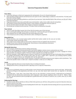 Interview Preparation Checklist
Your Attire:
 A navy blue, dark gray, or black suit is appropriate for most positions. Be sure it’s cleaned and pressed.
 Shirts should be freshly laundered and well-pressed, and a quiet tie with a subtle design is suitable for a first interview. For both, avoid
loud colors and busy designs.
 Shoes that are black and freshly polished are a safe choice for an interview. Socks should be black or blue and worn over the calf. Ladies,
avoid open-toed shoes.
 Fingernails should be short, clean, and freshly manicured if possible. Ladies, choose subtle colors for nail polishes.
 Hair should be well-groomed and freshly trimmed. Avoid combing or brushing hair with your jacket on.
 Jewelry should be limited and subtle. Avoid colognes or fragrances completely.
 Do not take your cell phone into the interview. For ladies, avoid oversized purses if possible.
Your Arrival:
 Arrive no earlier than fifteen minutes, but no later than five minutes, prior to the interview.
 Prior to entering the building, chew mint gum or a breath mint – but do not chew gum during the interview.
 Allow adequate time for traffic, parking, and a last minute appearance check.
 Treat everyone you meet as if they are the decision maker, including the receptionist.
Bring With You:
 Printed directions, your recruiter’s phone number and the client’s phone number (in the case you run late).
 A pad of paper and pen (preferably a folio).
 Three copies of your resume (make sure the resume is identical to the one supplied to the interviewer).
 Samples of your work, if relevant and appropriate. Never discuss or show proprietary information.
 Your prepared questions for the interviewer.
During the Interview:
 Try to maintain a 50/50 balance between talking and listening.
 Be aware of body language; maintain good posture, lean forward slightly to indicate interest, and maintain eye contact.
 With any open-ended question, reframe to understand what specifically the interviewer would like you to cover. Example: for “tell me
about yourself,” your response could be, “I’d love to! Is there a specific area you’d like me to start?”
 With any confusing, or multi-angled questions, reframe to clarify if you are responding with the type of information they are looking for.
For example, if the question is “tell me about a time when you had a conflict with a supervisor”, your clarifying response could be
“would you like me to discuss my relationship with my last supervisor?”
 If you are even slightly unsure about a specific question, or need time to formulate and process your response, ask for clarification: “Can
you be more specific? I want to make sure I respond accurately to what you are asking for.”
Avoid:
 Speaking negatively about your current situation, boss, or working environment.
 Asking questions about or sharing information regarding current or expected compensation.
Closing:
 Unless you are absolutely certain you would not like to move forward in the interviewing process, close for next steps. Ask how they
perceive you fitting in to the organization, and if there are any areas that haven’t been covered that are important to the hiring
decision.
 An example close: “I like what I have heard today and am very interested in moving forward. I understand you are looking for
someone in this role who has (A, B, and C) and as we’ve discussed, I have (specific experience with A, B, and C). Before I leave,
are there any more questions about my background or qualifications that I can answer or clarify for you to better assess my fit within
your team?”
Following the Meeting:
 Call your recruiter and we will discuss what you liked, what questions you still have, what questions you perceive they have about you,
and your interest in next steps.
 Send an email to each person that you met, thanking them for their time. Cite specifics from the meeting and cover any areas further you
think may need supplementation.
 