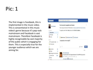 Pic: 1

 The first image is Facebook, this is
 implemented in the music video.
 This is conventional in this music
 video’s genre because it’s pop rock
 mainstream and Facebook is vast
 mainstream. Therefore Facebook is
 highly recognizable by vast majority
 of the public which is engaging for
 them. This is especially true for the
 younger audience which we are
 aiming for.
 