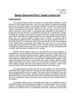 Connor Walthour
EDCI-572
FALL 2019
Design Document Part I: Graph a linear line
Project Overview
This learning module will be an instructor led face-to-face workshop to teach
learners on how to graph linear lines. There are many different components to graphing
linear lines, but the main objective is to learn the variables in the equation and then graph
the line. We will begin looking at the equation of a line, y=mx+b, and discuss all the
different components to the equation. There will be six main steps to focus on how to
graph a linear line, which include 1) recognizing each component of the equation, 2)
evaluate the slope (m) of the line, 3) evaluate the y-intercept (b), 4) identify the x variable,
5) identify the y variable, and 6) plot the points on the graph. Students will need some
entry skills to understand how to graph a linear line, such as having the ability to multiply,
divide, add, and subtract integers, knowing what a function is, knowing what a
positive/negative graph looks like, and plotting points on a graph. Students will have to
know that a function is “a relation for which each value from the set the first components
of the ordered pairs is associated with exactly one value from the set of second
components of the ordered pair” (Dawkins, 2019). Students will also need to know that
mathematical functions have exactly one input for one output; the input is denoted by the
x variable, while the output is denoted by our y variable.
Students will be learning about how this standard will be the beginning to
understanding how math relates to real world application. With this module students will
be able to see a relationship between doing a regular mathematics problem and how it
could be used in real life applications. This module will prepare students on their entry
level ability to use mathematics and how it will grow their mathematical knowledge. I have
taught this subject many times as an educator and I would consider myself a subject
matter expert (SME) in this topic. During my time teaching this standard, I have found
where students struggle with most in this standard and with my module. I want to make
sure that I clear up any misunderstandings that the learners may come across.
The desired status for learners by the end of the module is to have the learner
understand how to graph linear lines. Students will learn different parts to graph a linear
line and properly plot the points on a graph. The actual status of the learner is they can
identify straight line and a function, but do not know the specific components to write and
graph linear lines. Learners will need to learn all the components to writing a linear line,
(y=mx+b). Furthermore, learners will need to know what each of the variables mean in
the equation.
As students continue to grow in the mathematics field, it is important for them to
understand that this is the starting point to a larger view of mathematics. With this module,
students will understand how piecewise functions, quadratic models, and exponential
models work. Students will be in a comfortable environment, where they will use TI-84
 