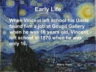 Early Life
When Vincent left school his Uncle
found him a job at Goupil Gallery
when he was 16 years old. Vincent
left school in 1870 when he was
only 16.
Starry Night
 