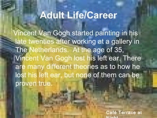 Adult Life/Career
Vincent Van Gogh started painting in his
late twenties after working at a gallery in
The Netherlands. At the age of 35,
Vincent Van Gogh lost his left ear. There
are many different theories as to how he
lost his left ear, but none of them can be
proven true.
Café Terrace at
 