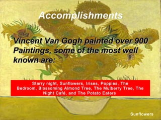 AccomplishmentsAccomplishments
Vincent Van Gogh painted over 900Vincent Van Gogh painted over 900
Paintings, some of the most wellPaintings, some of the most well
known are:known are:
Starry night, Sunflowers, Irises, Poppies, The
Bedroom, Blossoming Almond Tree, The Mulberry Tree, The
Night Café, and The Potato Eaters
Sunflowers
 