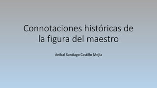 Connotaciones históricas de
la figura del maestro
Aníbal Santiago Castillo Mejía
 