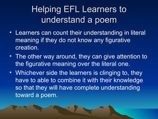 Helping EFL Learners to understand a poem Learners can count their understanding in literal meaning if they do not know any figurative creation.  The other way around, they can give attention to the figurative meaning over the literal one.  Whichever side the learners is clinging to, they have to able to combine it with their knowledge so that they will have complete understanding toward a poem. 