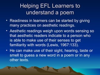 Helping EFL Learners to understand a poem Readiness in learners can be started by giving many practices on aesthetic readings.  Aesthetic readings weigh upon words sensing so that aesthetic readers indicate to a person who is able to make use of their senses to get familiarity with words (Lewis, 1967:133).  He can make use of their sight, hearing, taste or smell to guess a new word in a poem or in any other texts. 