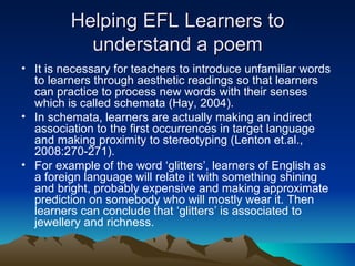 Helping EFL Learners to understand a poem It is necessary for teachers to introduce unfamiliar words to learners through aesthetic readings so that learners can practice to process new words with their senses which is called schemata (Hay, 2004). In schemata, learners are actually making an indirect association to the first occurrences in target language and making proximity to stereotyping (Lenton et.al., 2008:270-271).  For example of the word ‘glitters’, learners of English as a foreign language will relate it with something shining and bright, probably expensive and making approximate prediction on somebody who will mostly wear it. Then learners can conclude that ‘glitters’ is associated to jewellery and richness.  