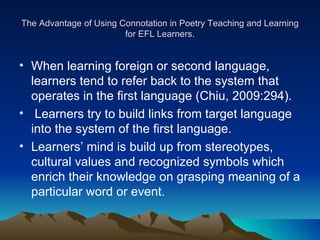 The Advantage of Using Connotation in Poetry Teaching and Learning for EFL Learners. When learning foreign or second language, learners tend to refer back to the system that operates in the first language (Chiu, 2009:294). Learners try to build links from target language into the system of the first language.  Learners’ mind is build up from stereotypes, cultural values and recognized symbols which enrich their knowledge on grasping meaning of a particular word or event.  