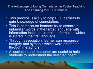 The Advantage of Using Connotation in Poetry Teaching and Learning for EFL Learners. This process is likely to help EFL learners to gain knowledge of connotation.  This is so because learners try to associate unfamiliar words in the target language with information inside their brain; information which is stored in the first language.  Through association, learner can recognize imagery and symbols which were presented through metaphors.  Association and metaphor are useful to help students to understand the selected poem.  