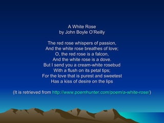 A White Rose by John Boyle O’Reilly The red rose whispers of passion, And the white rose breathes of love; O, the red rose is a falcon, And the white rose is a dove. But I send you a cream-white rosebud With a flush on its petal tips; For the love that is purest and sweetest Has a kiss of desire on the lips (It is retrieved from  http://www.poemhunter.com/poem/a-white-rose/ ) 
