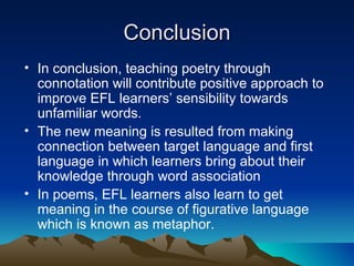 Conclusion In conclusion, teaching poetry through connotation will contribute positive approach to improve EFL learners’ sensibility towards unfamiliar words.  The new meaning is resulted from making connection between target language and first language in which learners bring about their knowledge through word association  In poems, EFL learners also learn to get meaning in the course of figurative language which is known as metaphor.  