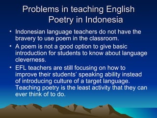 Problems in teaching English Poetry in Indonesia Indonesian language teachers do not have the bravery to use poem in the classroom.  A poem is not a good option to give basic introduction for students to know about language cleverness. EFL teachers are still focusing on how to improve their students’ speaking ability instead of introducing culture of a target language. Teaching poetry is the least activity that they can ever think of to do. 