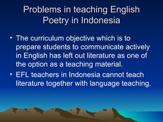 Problems in teaching English Poetry in Indonesia The curriculum objective which is to prepare students to communicate actively in English has left out literature as one of the option as a teaching material. EFL teachers in Indonesia cannot teach literature together with language teaching.  