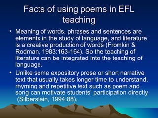 Facts of using poems in EFL teaching Meaning of words, phrases and sentences are elements in the study of language, and literature is a creative production of words (Fromkin & Rodman, 1983:163-164). So the teaching of literature can be integrated into the teaching of language.  Unlike some expository prose or short narrative text that usually takes longer time to understand, rhyming and repetitive text such as poem and song can motivate students’ participation directly  (Silberstein, 1994:88).  
