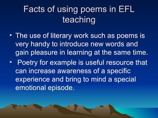 Facts of using poems in EFL teaching The use of literary work such as poems is very handy to introduce new words and gain pleasure in learning at the same time. Poetry for example is useful resource that can increase awareness of a specific experience and bring to mind a special emotional episode.  