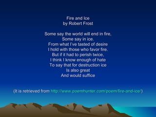 Fire and Ice by Robert Frost Some say the world will end in fire, Some say in ice. From what I’ve tasted of desire I hold with those who favor fire. But if it had to perish twice, I think I know enough of hate To say that for destruction ice Is also great And would suffice (It is retrieved from  http://www.poemhunter.com/poem/fire-and-ice/ ) 