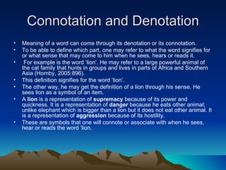Connotation and Denotation Meaning of a word can come through its denotation or its connotation.  To be able to define which part, one may refer to what the word signifies for or what sense that may come to him when he sees, hears or reads it. For example is the word ‘lion’. He may refer to a large powerful animal of the cat family that hunts in groups and lives in parts of Africa and Southern Asia (Hornby, 2005:896).  This definition signifies for the word ‘lion’.  The other way, he may get the definition of a lion through his sense. He sees lion as a symbol of an item. A  lion  is a representation of  supremacy  because of its power and quickness. It is a representation of  danger  because he eats other animal; unlike elephant which is bigger than a lion but it does not eat other animal. It is a representation of  aggression  because of its hostility.  These are symbols that one will connote or associate with when he sees, hear or reads the word ‘lion. 