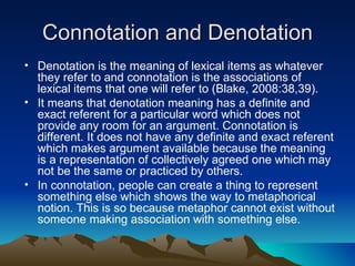Connotation and Denotation Denotation is the meaning of lexical items as whatever they refer to and connotation is the associations of lexical items that one will refer to (Blake, 2008:38,39).  It means that denotation meaning has a definite and exact referent for a particular word which does not provide any room for an argument. Connotation is different. It does not have any definite and exact referent which makes argument available because the meaning is a representation of collectively agreed one which may not be the same or practiced by others. In connotation, people can create a thing to represent something else which shows the way to metaphorical notion. This is so because metaphor cannot exist without someone making association with something else.   