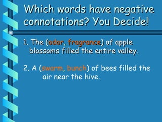Which words have negative
Which words have negative
connotations? You Decide!
connotations? You Decide!
1. The (
1. The (odor
odor,
, fragrance
fragrance) of apple
) of apple
blossoms filled the entire valley.
blossoms filled the entire valley.
2. A (swarm, bunch) of bees filled the
air near the hive.
 