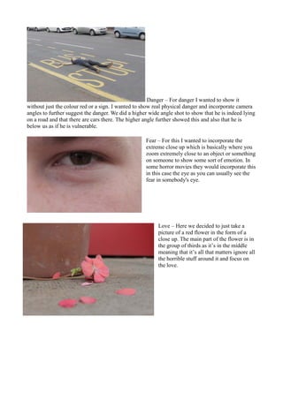 Danger – For danger I wanted to show it
without just the colour red or a sign. I wanted to show real physical danger and i...