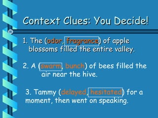Context Clues: You Decide!Context Clues: You Decide!
1. The (1. The (odorodor,, fragrancefragrance) of apple) of apple
blossoms filled the entire valley.blossoms filled the entire valley.
2. A (swarm, bunch) of bees filled the
air near the hive.
3. Tammy (delayed, hesitated) for a
moment, then went on speaking.
 