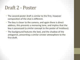 Draft 2 - Poster
• The second poster draft is similar to the first, however
  composition of the shot is different.
• The boy is closer to the camera, and again there is direct
  address, this presents a menacing tone, and implies that the
  boy is possessed (a similar concept to the poster of Insidious).
• The background features the bed, and the shadow of the
  antagonist, presenting a similar sinister atmosphere to the
  first draft.
 