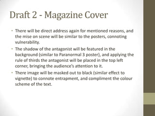 Draft 2 - Magazine Cover
• There will be direct address again for mentioned reasons, and
  the mise on scene will be similar to the posters, connoting
  vulnerability.
• The shadow of the antagonist will be featured in the
  background (similar to Paranormal 3 poster), and applying the
  rule of thirds the antagonist will be placed in the top left
  corner, bringing the audience’s attention to it.
• There image will be masked out to black (similar effect to
  vignette) to connote entrapment, and compliment the colour
  scheme of the text.
 