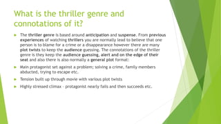 What is the thriller genre and
connotations of it?
 The thriller genre is based around anticipation and suspense. From previous
experiences of watching thrillers you are normally lead to believe that one
person is to blame for a crime or a disappearance however there are many
plot twists to keep the audience guessing. The connotations of the thriller
genre is they keep the audience guessing, alert and on the edge of their
seat and also there is also normally a general plot format:
 Main protagonist set against a problem; solving a crime, family members
abducted, trying to escape etc.
 Tension built up through movie with various plot twists
 Highly stressed climax – protagonist nearly fails and then succeeds etc.
 