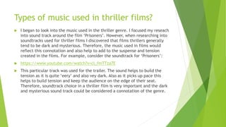 Types of music used in thriller films?
 I began to look into the music used in the thriller genre. I focused my reseach
into sound track around the film ‘Prisoners’. However, when researching into
soundtracks used for thriller films I discovered that films thrillers generally
tend to be dark and mysterious. Therefore, the music used in films would
reflect this connotation and also help to add to the suspense and tension
created in the films. For example, consider the soundtrack for ‘Prisoners’:
 https://www.youtube.com/watch?v=cl_fmTTza7E
 This particular track was used for the trailer. The sound helps to build the
tension as it is quite ‘eery’ and also vey dark. Also as it picks up pace this
helps to build tension and keep the audience on the edge of their seat.
Therefore, soundtrack choice in a thriller film is very important and the dark
and mysterious sound track could be considered a connotation of the genre.
 