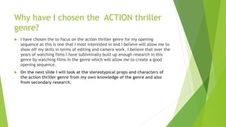 Why have I chosen the ACTION thriller
genre?
 I have chosen the to focus on the action thriller genre for my opening
sequence as this is one that I most interested in and I believe will allow me to
show off my skills in terms of editing and camera work. I believe that over the
years of watching films I have subliminally built up enough research in this
genre by watching films in the genre which will allow me to create a good
opening sequence.
 On the next slide I will look at the stereotypical props and characters of
the action thriller genre from my own knowledge of the genre and also
from secondary research.
 