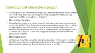 Stereotypical characters/props?
 General plots of the action thriller genre would be similar to that of ‘Taken’ and the
‘Die Hard’ films. The action thriller genre would also see many fights and also
explosions would be connotations of this genre.
 Stereotypical characters:
 Generally there would be a main protagonist that is generally male; exceptions are
seen in the ‘Kill Bill’ films. These characters are generally on a quest of sorts, either
to taken down a bunch of criminals or rescue someone who has been abducted or
taken through any means necessary. There is also generally a main antagonist that is
a criminal for example in ‘Taken’ the antagonist is the group that has taken the
protagonists daughter.
 Stereotypical props:
 As there are many fight scenes the main props associated with the genre would be
that of weapons. However, vehicles are also props of this genre that generally get
blown up in an explosion or destroyed at some stage of the film.
 