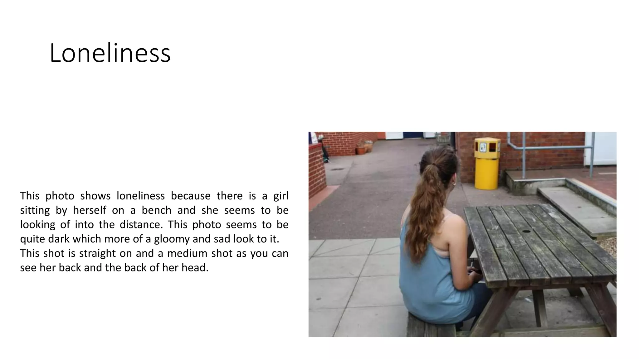 Loneliness
This photo shows loneliness because there is a girl
sitting by herself on a bench and she seems to be
looking of into the distance. This photo seems to be
quite dark which more of a gloomy and sad look to it.
This shot is straight on and a medium shot as you can
see her back and the back of her head.
 