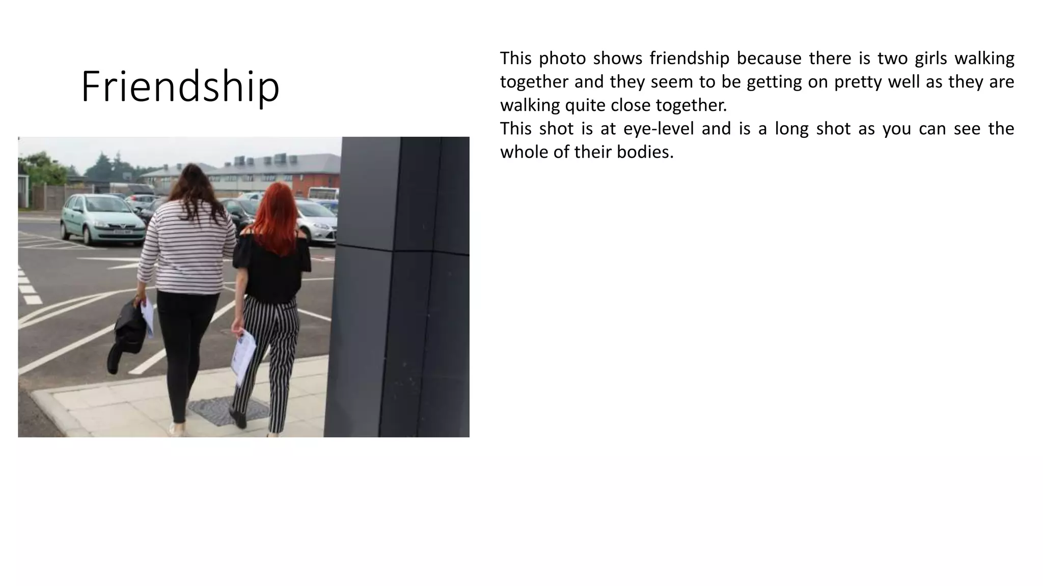 Friendship
This photo shows friendship because there is two girls walking
together and they seem to be getting on pretty well as they are
walking quite close together.
This shot is at eye-level and is a long shot as you can see the
whole of their bodies.
 