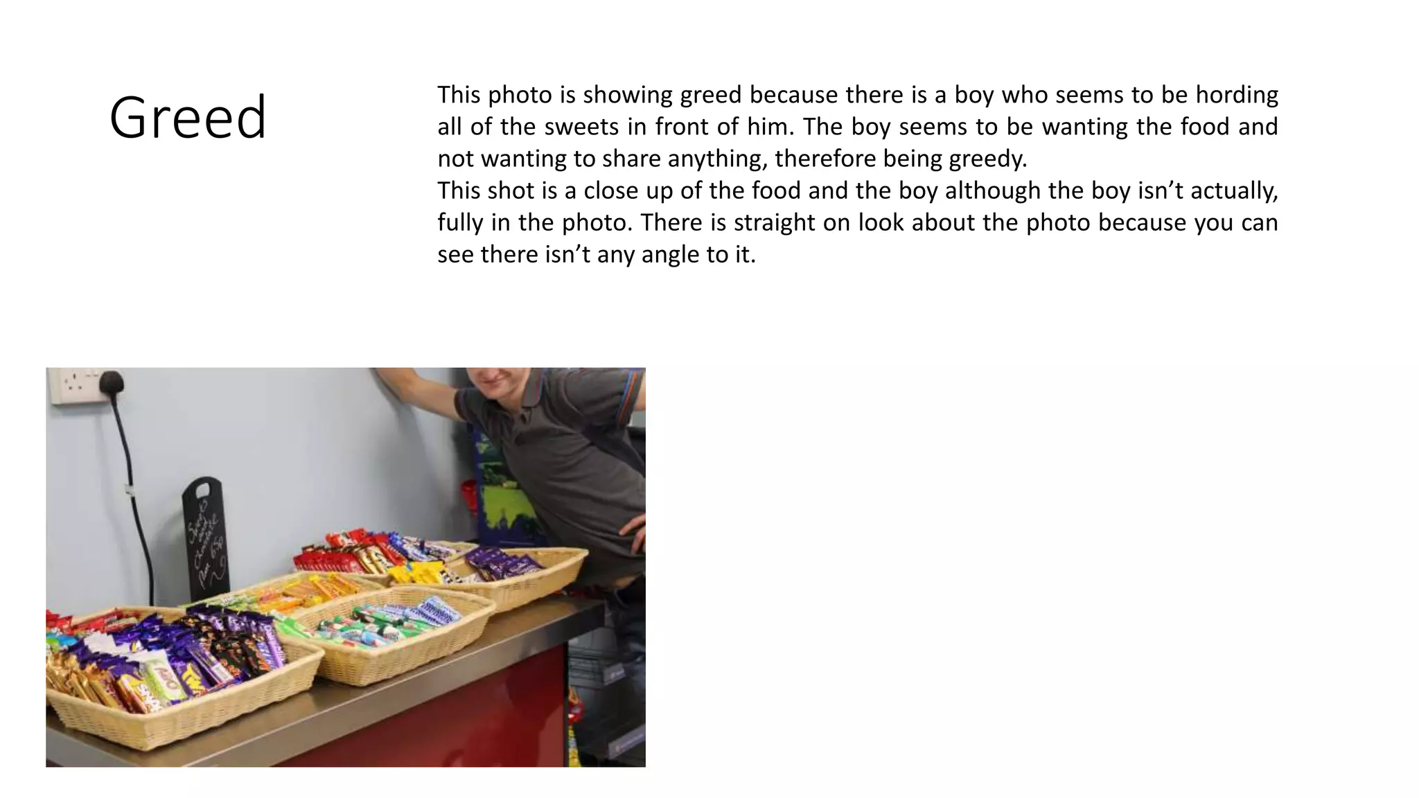 Greed
This photo is showing greed because there is a boy who seems to be hording
all of the sweets in front of him. The boy seems to be wanting the food and
not wanting to share anything, therefore being greedy.
This shot is a close up of the food and the boy although the boy isn’t actually,
fully in the photo. There is straight on look about the photo because you can
see there isn’t any angle to it.
 