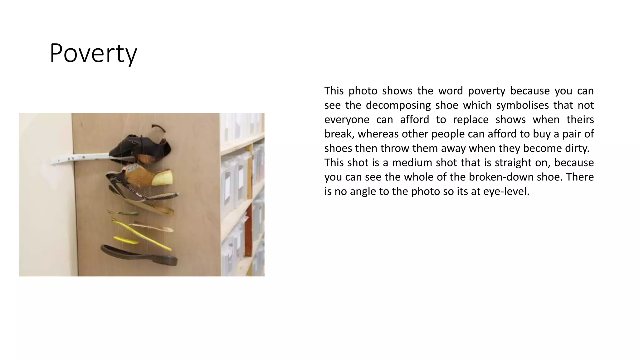 Poverty
This photo shows the word poverty because you can
see the decomposing shoe which symbolises that not
everyone can afford to replace shows when theirs
break, whereas other people can afford to buy a pair of
shoes then throw them away when they become dirty.
This shot is a medium shot that is straight on, because
you can see the whole of the broken-down shoe. There
is no angle to the photo so its at eye-level.
 