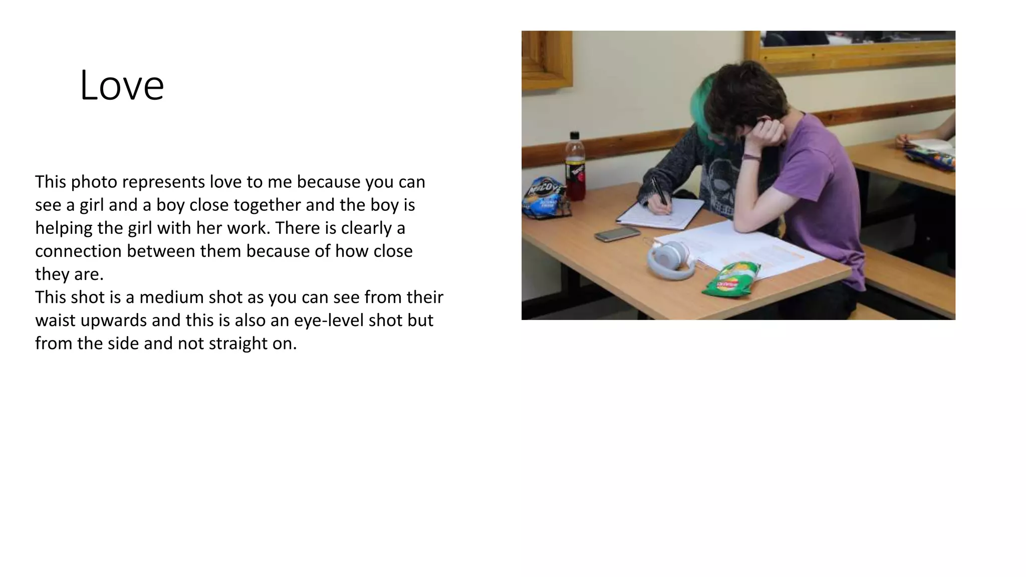 Love
This photo represents love to me because you can
see a girl and a boy close together and the boy is
helping the girl with her work. There is clearly a
connection between them because of how close
they are.
This shot is a medium shot as you can see from their
waist upwards and this is also an eye-level shot but
from the side and not straight on.
 