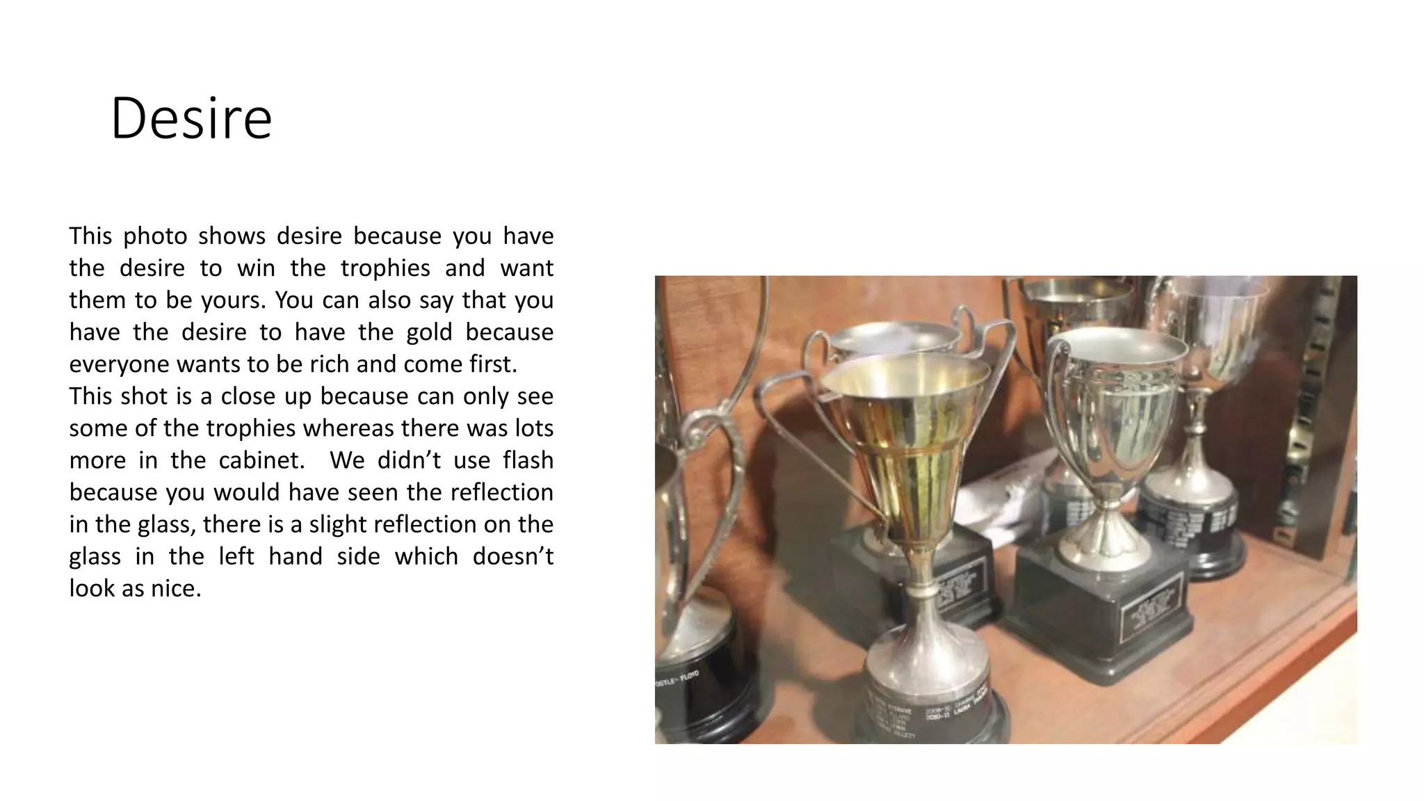 Desire
This photo shows desire because you have
the desire to win the trophies and want
them to be yours. You can also say that you
have the desire to have the gold because
everyone wants to be rich and come first.
This shot is a close up because can only see
some of the trophies whereas there was lots
more in the cabinet. We didn’t use flash
because you would have seen the reflection
in the glass, there is a slight reflection on the
glass in the left hand side which doesn’t
look as nice.
 