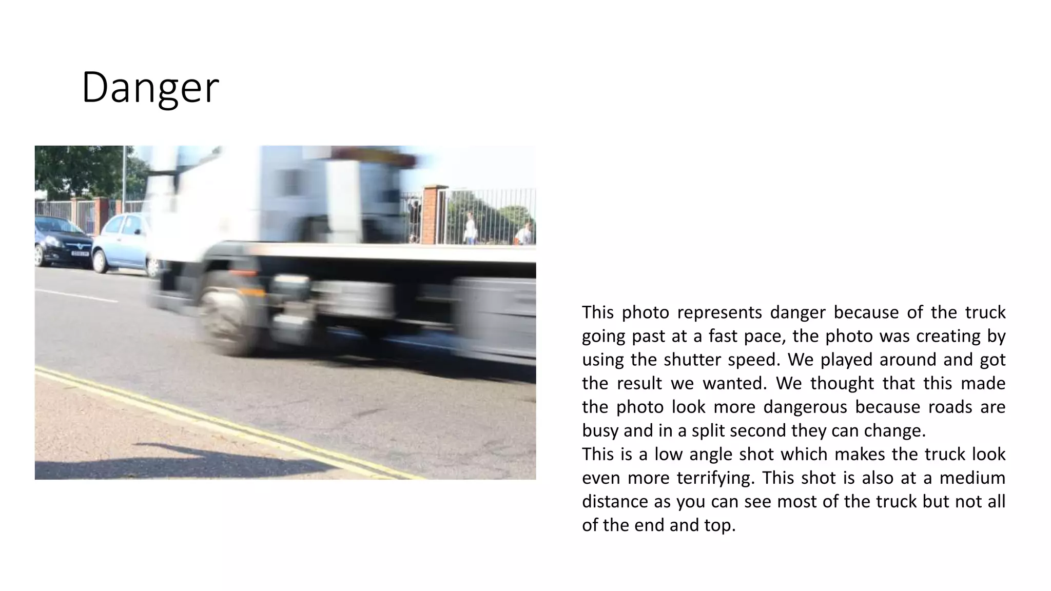 Danger
This photo represents danger because of the truck
going past at a fast pace, the photo was creating by
using the shutter speed. We played around and got
the result we wanted. We thought that this made
the photo look more dangerous because roads are
busy and in a split second they can change.
This is a low angle shot which makes the truck look
even more terrifying. This shot is also at a medium
distance as you can see most of the truck but not all
of the end and top.
 