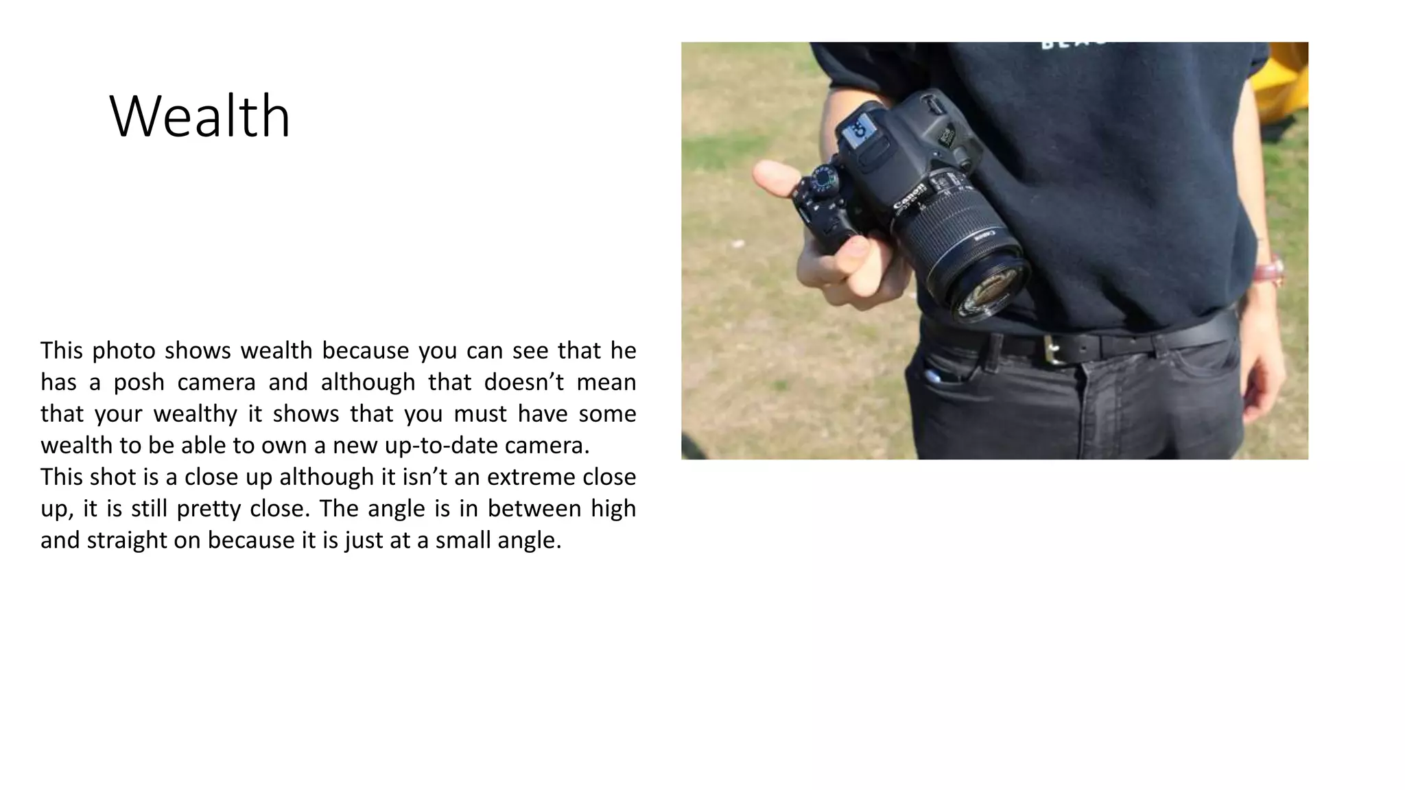 Wealth
This photo shows wealth because you can see that he
has a posh camera and although that doesn’t mean
that your wealthy it shows that you must have some
wealth to be able to own a new up-to-date camera.
This shot is a close up although it isn’t an extreme close
up, it is still pretty close. The angle is in between high
and straight on because it is just at a small angle.
 