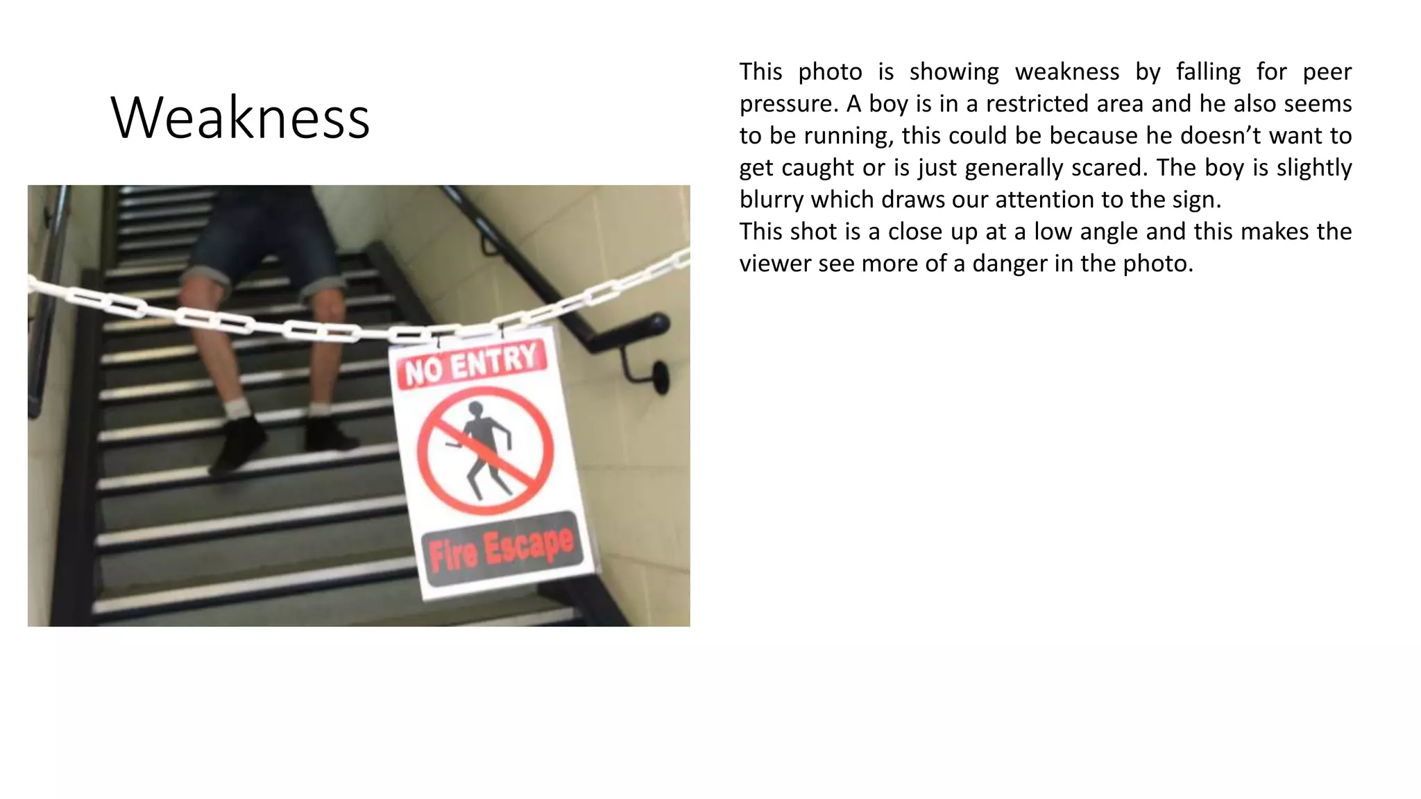 Weakness
This photo is showing weakness by falling for peer
pressure. A boy is in a restricted area and he also seems
to be running, this could be because he doesn’t want to
get caught or is just generally scared. The boy is slightly
blurry which draws our attention to the sign.
This shot is a close up at a low angle and this makes the
viewer see more of a danger in the photo.
 