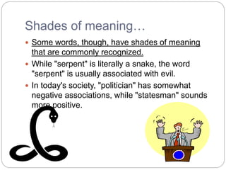 Shades of meaning…
 Some words, though, have shades of meaning
that are commonly recognized.
 While "serpent" is literally a snake, the word
"serpent" is usually associated with evil.
 In today's society, "politician" has somewhat
negative associations, while "statesman" sounds
more positive.
 