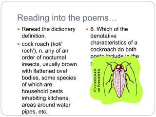 Reading into the poems…
 Reread the dictionary
definition.
 cock roach (kok'
roch'), n. any of an
order of nocturnal
insects, usually brown
with flattened oval
bodies, some species
of which are
household pests
inhabiting kitchens,
areas around water
pipes, etc.
 6. Which of the
denotative
characteristics of a
cockroach do both
poets include in the
poems?
 