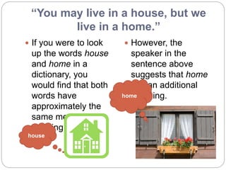 “You may live in a house, but we
live in a home.”
 If you were to look
up the words house
and home in a
dictionary, you
would find that both
words have
approximately the
same meaning- "a
dwelling place."
 However, the
speaker in the
sentence above
suggests that home
has an additional
meaning.
house
home
 