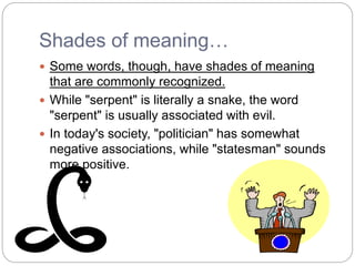 Shades of meaning…
 Some words, though, have shades of meaning
that are commonly recognized.
 While "serpent" is literally a snake, the word
"serpent" is usually associated with evil.
 In today's society, "politician" has somewhat
negative associations, while "statesman" sounds
more positive.
 