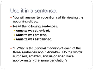 Use it in a sentence.
 You will answer ten questions while viewing the
upcoming slides.
 Read the following sentences.
 Annette was surprised.
 Annette was amazed.
 Annette was astonished.
 1. What is the general meaning of each of the
three sentences about Annette? Do the words
surprised, amazed, and astonished have
approximately the same denotation?
 