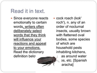 Read it in text.
 Since everyone reacts
emotionally to certain
words, writers often
deliberately select
words that they think
will influence your
reactions and appeal
to your emotions.
Read the dictionary
definition below.
 cock roach (kok'
roch'), n. any of an
order of nocturnal
insects, usually brown
with flattened oval
bodies, some species
of which are
household pests
inhabiting kitchens,
areas around water
pipes, etc. [Spanish
cucaracha]
 