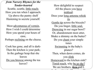 from Nursery Rhymes for the
Tender-hearted
Scuttle, scuttle, little roach-
How you run when I approach:
Up above the pantry shelf
Hastening to secrete yourself.
Most adventurous of vermin,
How I wish I could determine
How you spend your hours of
ease,
Perhaps reclining on the cheese.
Cook has gone, and all is dark-
Then the kitchen is your park;
In the garbage heap that she
leaves
Do you browse among the tea
leaves?
How delightful to suspect
All the places you have
trekked:
Does your long antenna whisk
its
Gentle tip across the biscuits?
Do you linger, little soul,
Drowsing in our sugar bowl?
Or, abandonment most utter,
Shake a shimmy on the butter?
Do you chant your simple
tunes
Swimming in the baby's
prunes?
Then, when dawn comes, do
you slink
Homeward to the kitchen sink?
Timid roach, why be so shy?
We are brothers, thou and I,
--Christopher
Morley
 